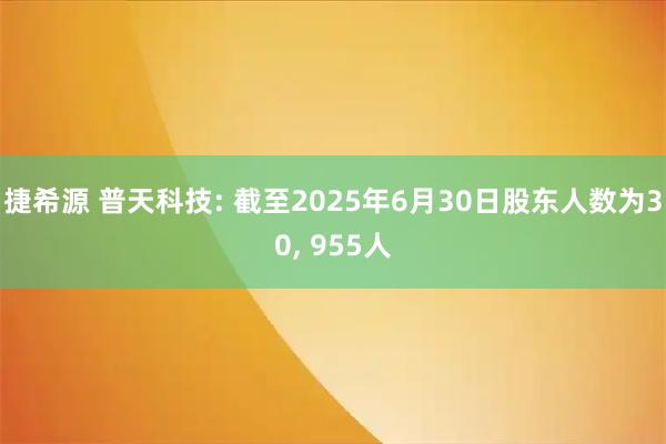 捷希源 普天科技: 截至2025年6月30日股东人数为30, 955人