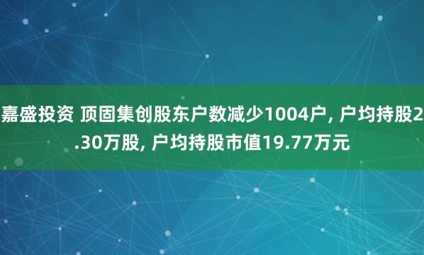 嘉盛投资 顶固集创股东户数减少1004户, 户均持股2.30万股, 户均持股市值19.77万元