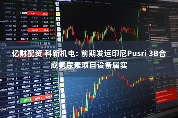 亿财配资 科新机电: 前期发运印尼Pusri 3B合成氨尿素项目设备属实