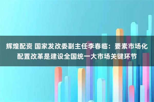 辉煌配资 国家发改委副主任李春临：要素市场化配置改革是建设全国统一大市场关键环节