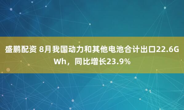 盛鹏配资 8月我国动力和其他电池合计出口22.6GWh，同比增长23.9%