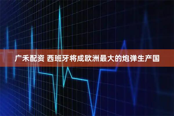 广禾配资 西班牙将成欧洲最大的炮弹生产国