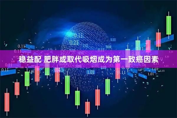稳益配 肥胖或取代吸烟成为第一致癌因素