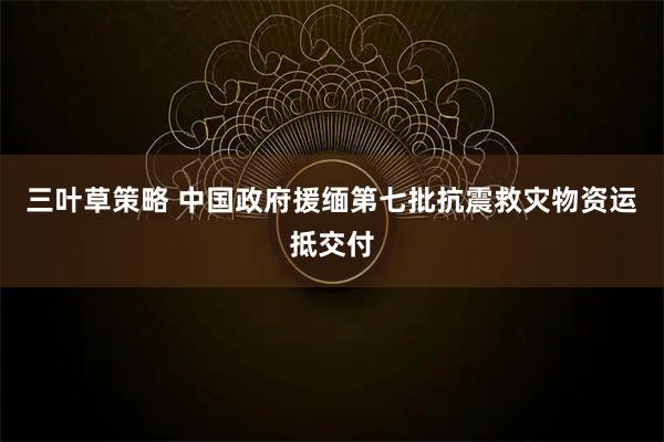三叶草策略 中国政府援缅第七批抗震救灾物资运抵交付