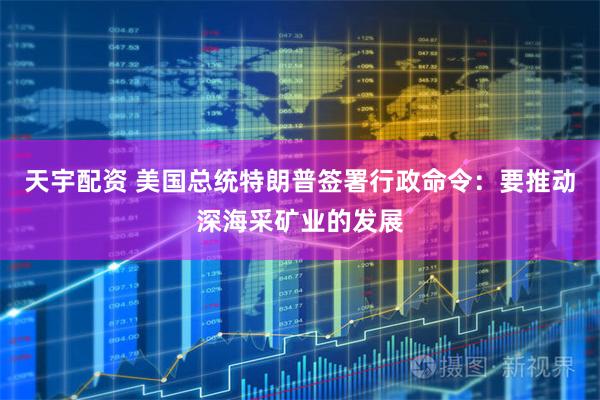 天宇配资 美国总统特朗普签署行政命令：要推动深海采矿业的发展