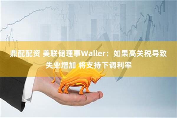鼎配配资 美联储理事Waller：如果高关税导致失业增加 将支持下调利率