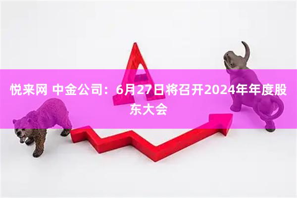 悦来网 中金公司：6月27日将召开2024年年度股东大会