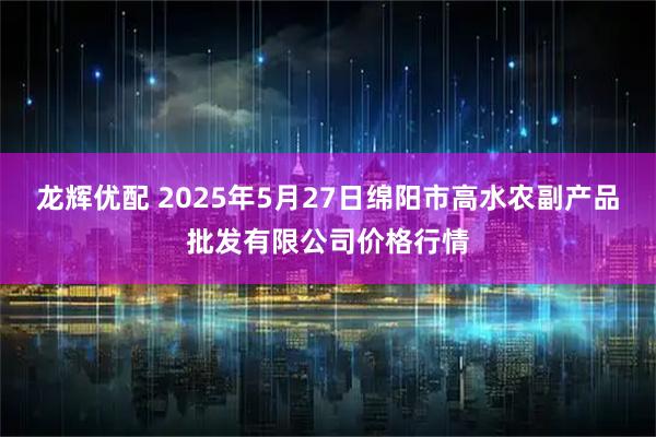 龙辉优配 2025年5月27日绵阳市高水农副产品批发有限公司价格行情