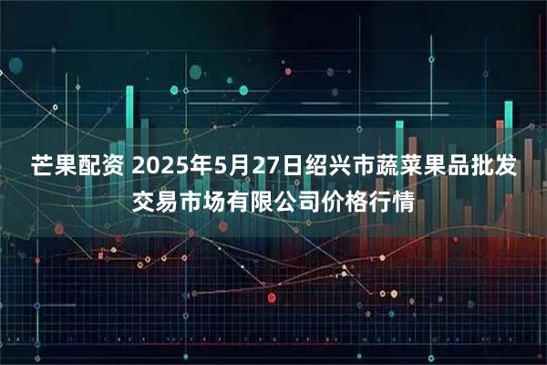 芒果配资 2025年5月27日绍兴市蔬菜果品批发交易市场有限公司价格行情