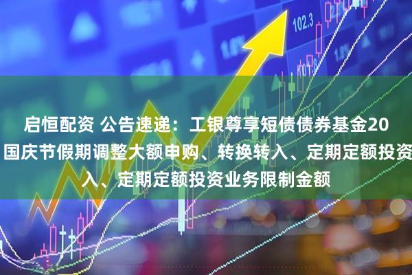 启恒配资 公告速递：工银尊享短债债券基金2025年中秋节、国庆节假期调整大额申购、转换转入、定期定额投资业务限制金额