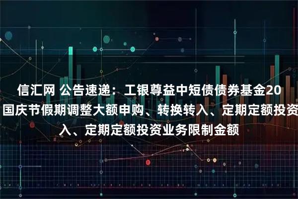 信汇网 公告速递：工银尊益中短债债券基金2025年中秋节、国庆节假期调整大额申购、转换转入、定期定额投资业务限制金额