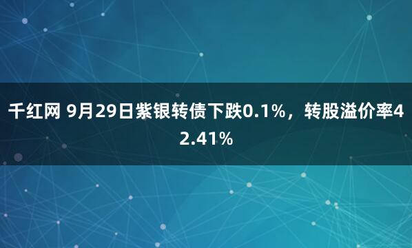 千红网 9月29日紫银转债下跌0.1%，转股溢价率42.41%