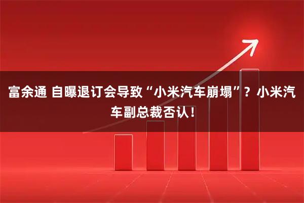 富余通 自曝退订会导致“小米汽车崩塌”？小米汽车副总裁否认！