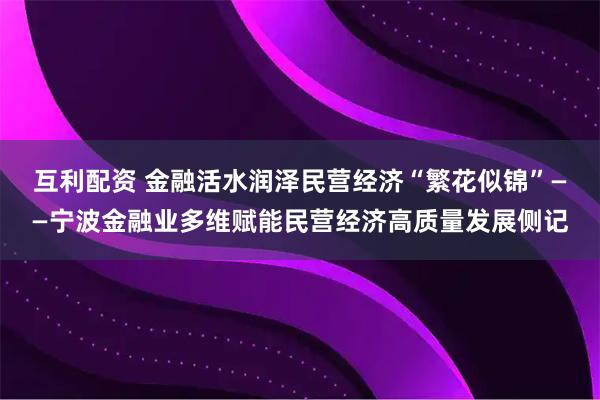 互利配资 金融活水润泽民营经济“繁花似锦”——宁波金融业多维赋能民营经济高质量发展侧记
