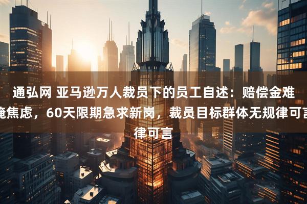 通弘网 亚马逊万人裁员下的员工自述：赔偿金难掩焦虑，60天限期急求新岗，裁员目标群体无规律可言