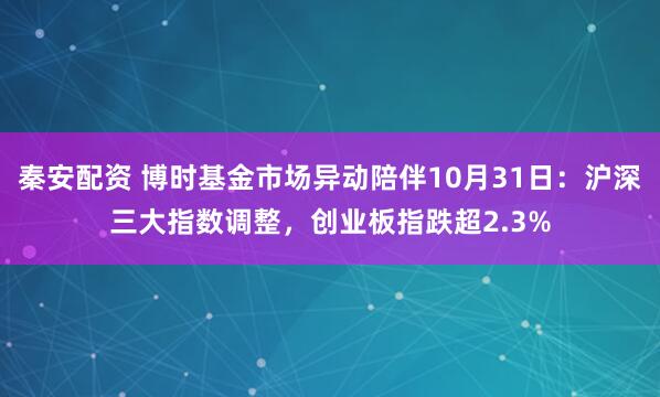 秦安配资 博时基金市场异动陪伴10月31日：沪深三大指数调整，创业板指跌超2.3%