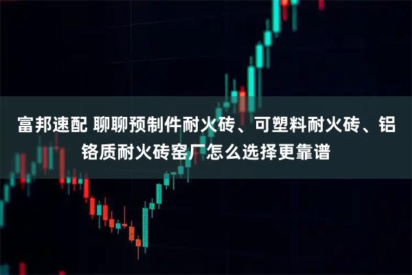 富邦速配 聊聊预制件耐火砖、可塑料耐火砖、铝铬质耐火砖窑厂怎么选择更靠谱