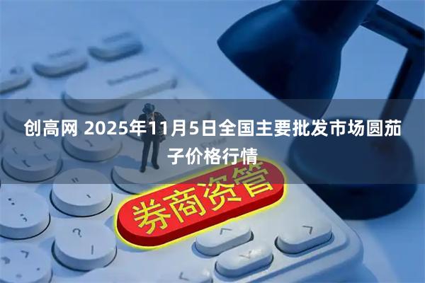 创高网 2025年11月5日全国主要批发市场圆茄子价格行情