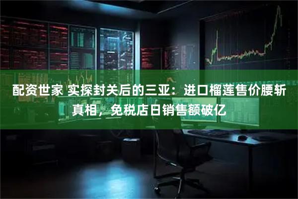 配资世家 实探封关后的三亚：进口榴莲售价腰斩真相，免税店日销售额破亿
