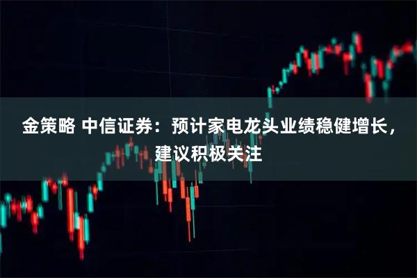 金策略 中信证券：预计家电龙头业绩稳健增长，建议积极关注