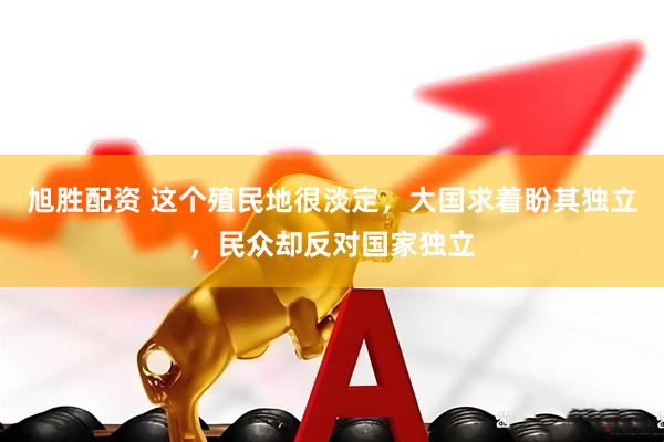 旭胜配资 这个殖民地很淡定，大国求着盼其独立，民众却反对国家独立