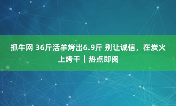 抓牛网 36斤活羊烤出6.9斤 别让诚信，在炭火上烤干｜热点即阅
