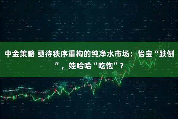 中金策略 亟待秩序重构的纯净水市场：怡宝“跌倒”，娃哈哈“吃饱”？