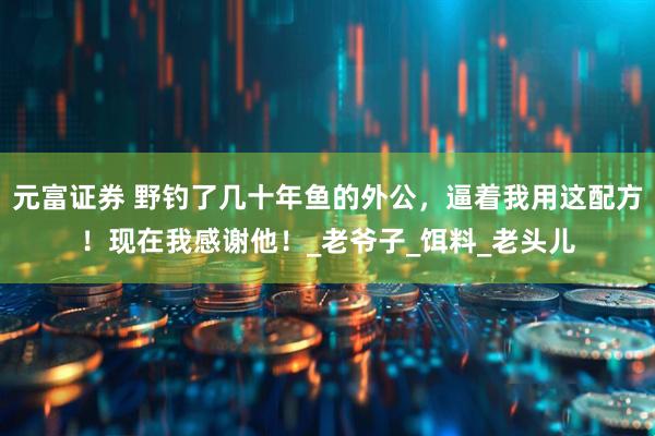 元富证券 野钓了几十年鱼的外公,逼着我用这配方!现在我感谢他!_老爷子_饵料_老头儿