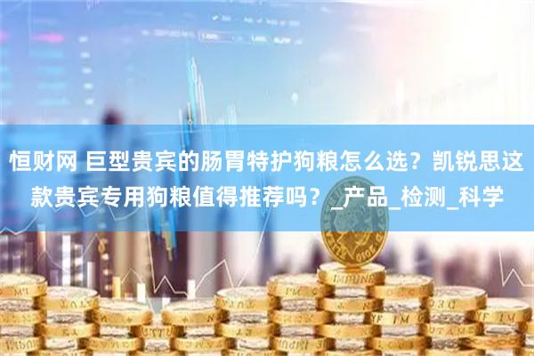 恒财网 巨型贵宾的肠胃特护狗粮怎么选？凯锐思这款贵宾专用狗粮值得推荐吗？_产品_检测_科学