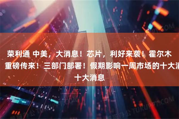 荣利通 中美，大消息！芯片，利好来袭！霍尔木兹，重磅传来！三部门部署！假期影响一周市场的十大消息