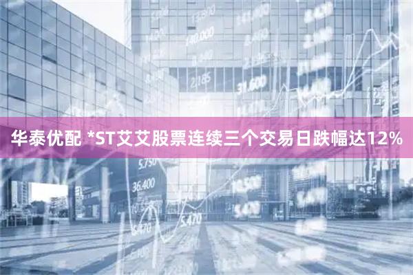 华泰优配 *ST艾艾股票连续三个交易日跌幅达12%