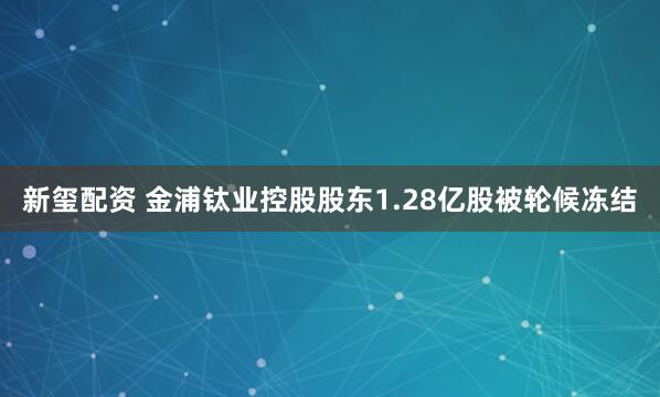 新玺配资 金浦钛业控股股东1.28亿股被轮候冻结