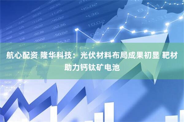 航心配资 隆华科技：光伏材料布局成果初显 靶材助力钙钛矿电池