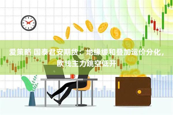 爱策略 国泰君安期货：地缘缓和叠加运价分化，欧线主力跳空低开