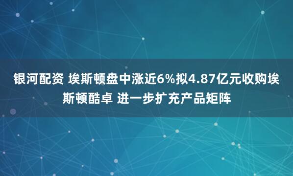 银河配资 埃斯顿盘中涨近6%拟4.87亿元收购埃斯顿酷卓 进一步扩充产品矩阵