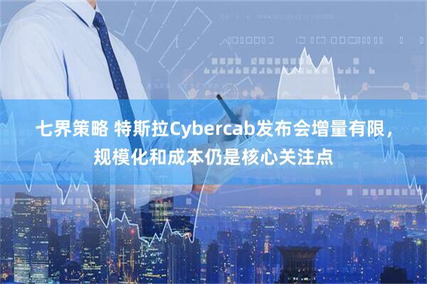 七界策略 特斯拉Cybercab发布会增量有限，规模化和成本仍是核心关注点
